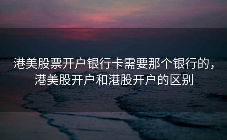 港美股票开户银行卡需要那个银行的，港美股开户和港股开户的区别