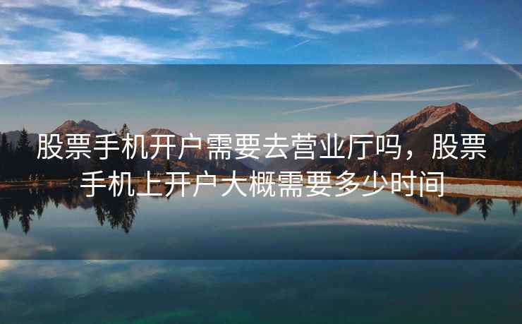 股票手机开户需要去营业厅吗，股票手机上开户大概需要多少时间