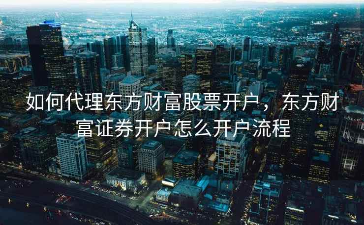 如何代理东方财富股票开户，东方财富证券开户怎么开户流程