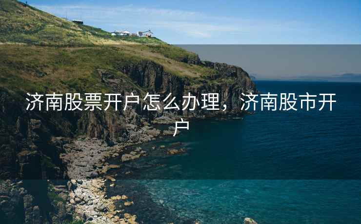济南股票开户怎么办理，济南股市开户