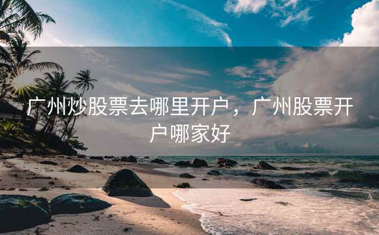 广州炒股票去哪里开户，广州股票开户哪家好