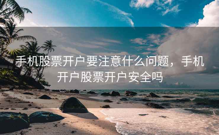 手机股票开户要注意什么问题，手机开户股票开户安全吗
