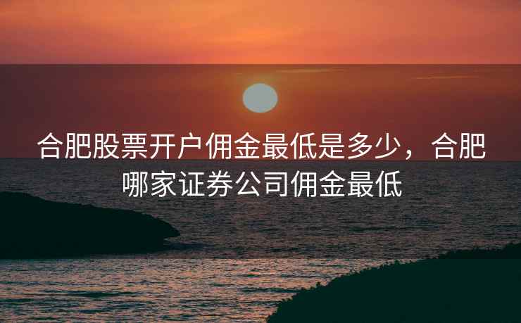 合肥股票开户佣金最低是多少，合肥哪家证券公司佣金最低