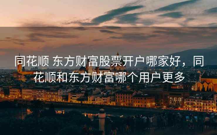 同花顺 东方财富股票开户哪家好，同花顺和东方财富哪个用户更多