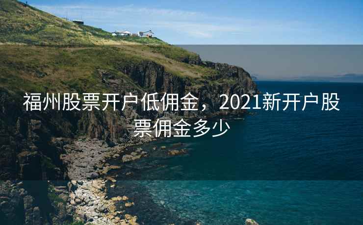 福州股票开户低佣金，2021新开户股票佣金多少