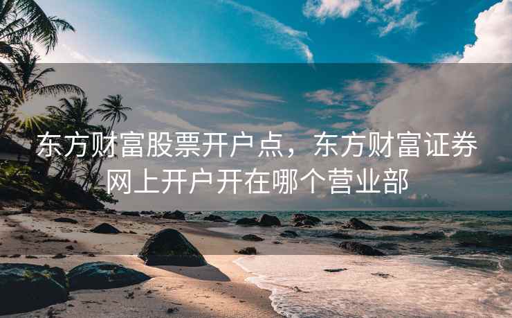 东方财富股票开户点,东方财富证券网上开户开在哪个营业部 东方财富股票开户点,东方财富证券网上开户开在哪个营业部